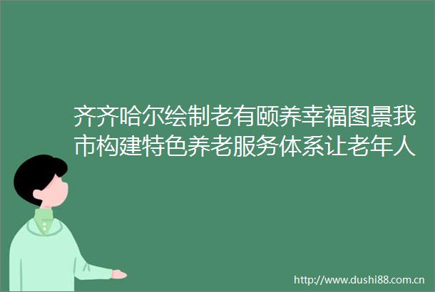 齐齐哈尔绘制老有颐养幸福图景我市构建特色养老服务体系让老年人乐享晚年