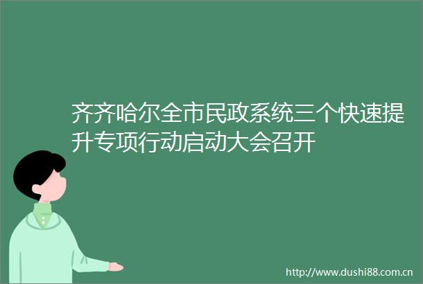 齐齐哈尔全市民政系统三个快速提升专项行动启动大会召开