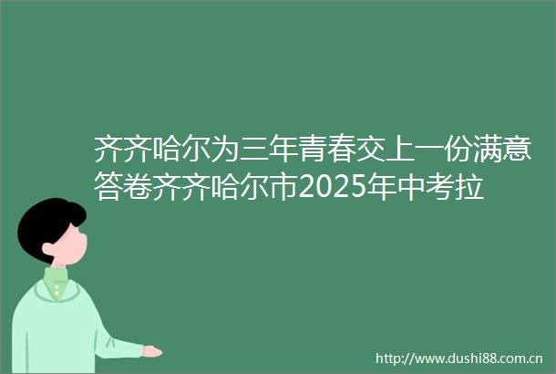 齐齐哈尔为三年青春交上一份满意答卷齐齐哈尔市2025年中考拉开序幕