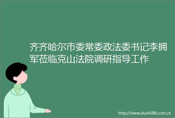 齐齐哈尔市委常委政法委书记李拥军莅临克山调研指导工作