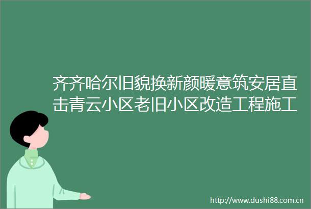 齐齐哈尔旧貌换新颜暖意筑安居直击青云小区老旧小区改造工程施工现场