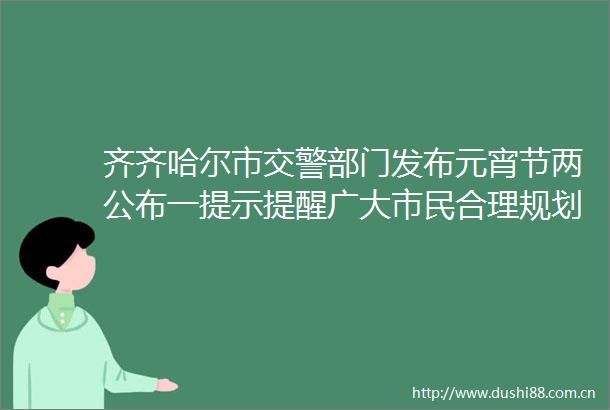 齐齐哈尔市部门发布元宵节两公布一提示提醒广大市民合理规划出行时间路线