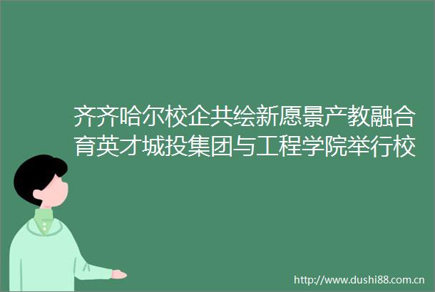 齐齐哈尔校企共绘新愿景产教融合育英才城投集团与工程学院举行校企合作签约仪式