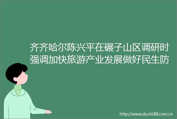 齐齐哈尔陈兴平在碾子山区调研时强调加快旅游产业发展做好民生防汛工作扎实开展学习教育为区域经济社会高质量发展夯实基础