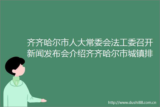 齐齐哈尔市人大常委会法工委召开新闻发布会介绍齐齐哈尔市城镇排水与污水处理条例内容