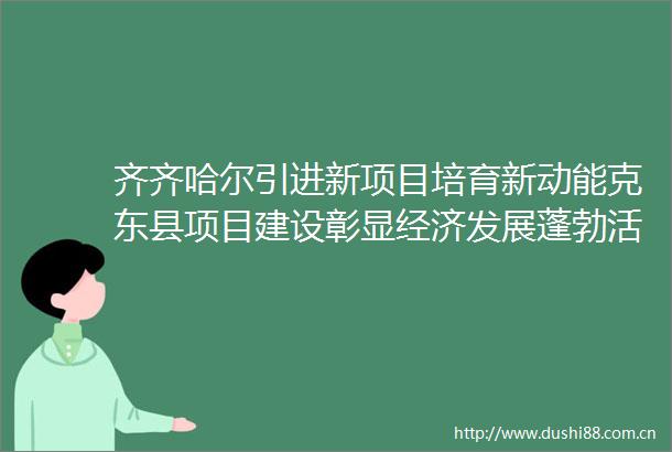 齐齐哈尔引进新项目培育新动能克东县项目建设彰显经济发展蓬勃活力