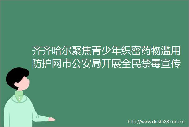 齐齐哈尔聚焦青少年织密药物滥用防护网市局开展全民禁毒宣传活动