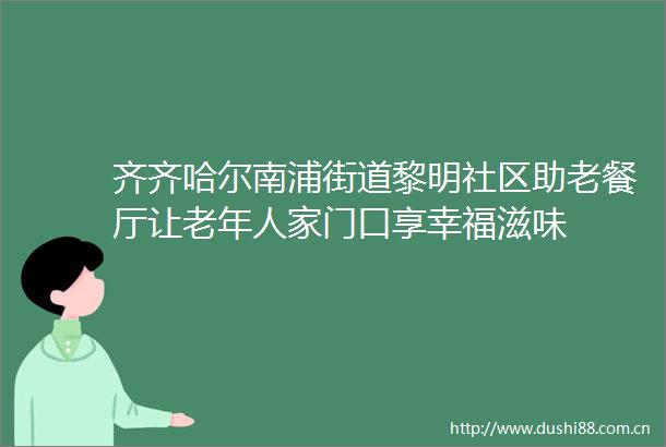 齐齐哈尔南浦街道黎明社区助老餐厅让老年人家门口享幸福滋味