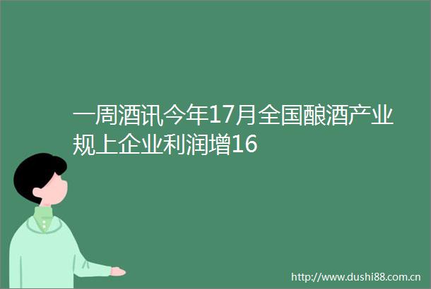 一周酒讯今年17月全国酿酒产业规上企业利润增16