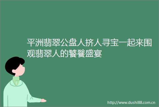 平洲翡翠公盘人挤人寻宝一起来围观翡翠人的饕餮盛宴