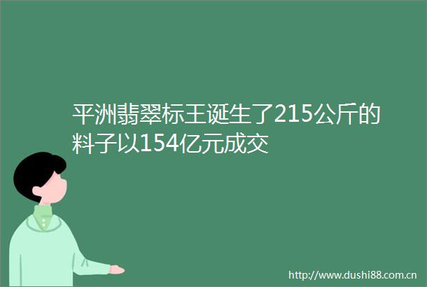 平洲翡翠标王诞生了215公斤的料子以154亿元成交