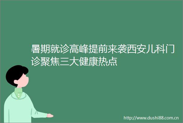 暑期就诊高峰提前来袭西安儿科门诊聚焦三大健康热点
