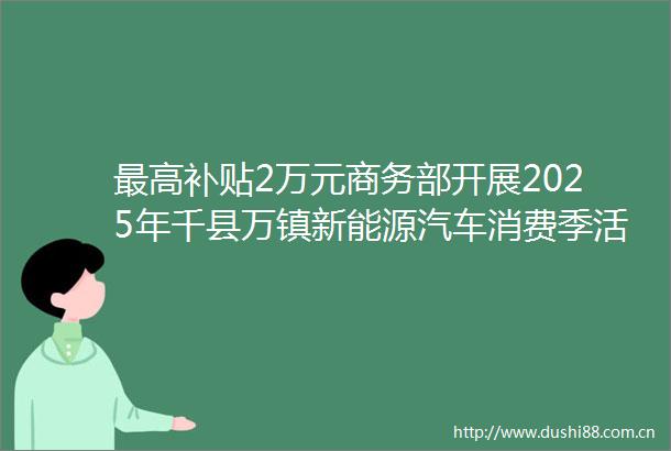 最高补贴2万元商务部开展2025年千县万镇新能源汽车消费季活动