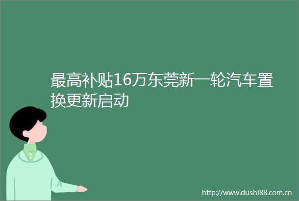 最高补贴16万东莞新一轮汽车置换更新启动