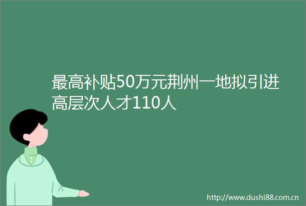 最高补贴50万元荆州一地拟引进高层次人才110人