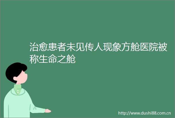 治愈患者未见传人现象方舱医院被称生命之舱