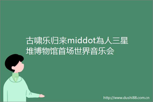 古啸乐归来middot為人三星堆博物馆首场世界音乐会