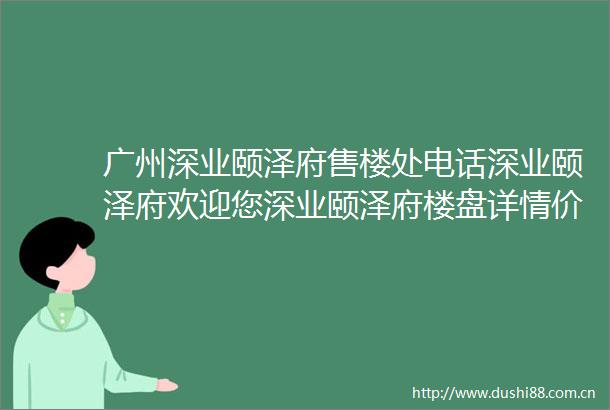广州深业颐泽府售楼处电话深业颐泽府欢迎您深业颐泽府楼盘详情价格