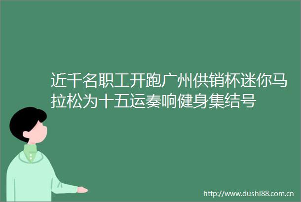 近千名职工开跑广州供销杯迷你马拉松为十五运奏响健身集结号