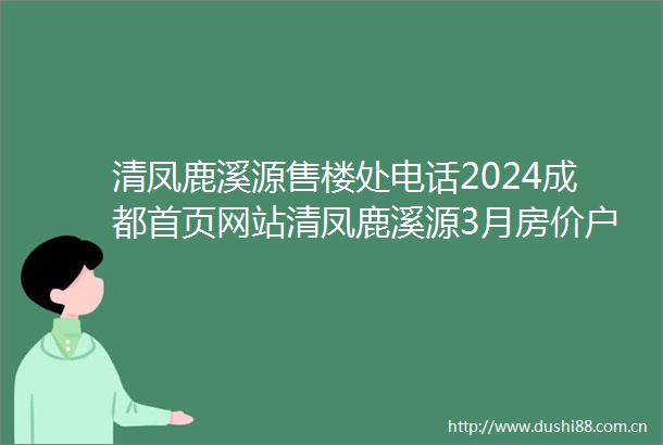 清凤鹿溪源售楼处电话2024成都首页网站清凤鹿溪源3月房价户型图优惠活动楼盘详情配套