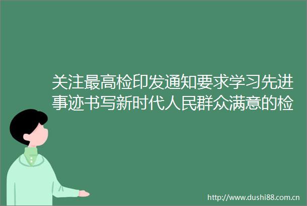 关注最高检印发通知要求学习先进事迹书写新时代群众满意的检察答卷