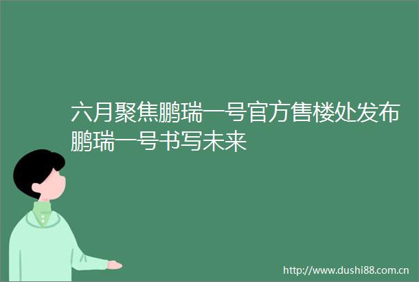 六月聚焦鹏瑞一号官方售楼处发布鹏瑞一号书写未来