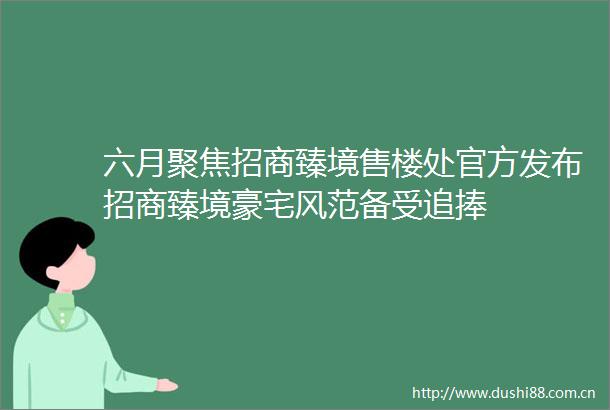 六月聚焦招商臻境售楼处官方发布招商臻境豪宅风范备受追捧