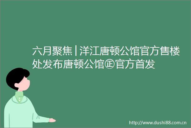 六月聚焦│洋江唐顿公馆官方售楼处发布唐顿公馆㊣官方首发