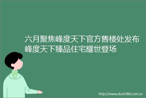 六月聚焦峰度天下官方售楼处发布峰度天下臻品住宅耀世登场