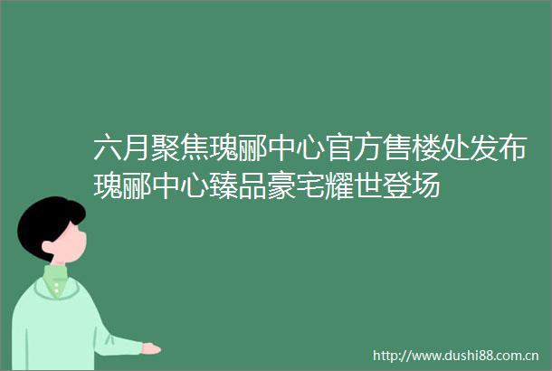 六月聚焦瑰郦中心官方售楼处发布瑰郦中心臻品豪宅耀世登场