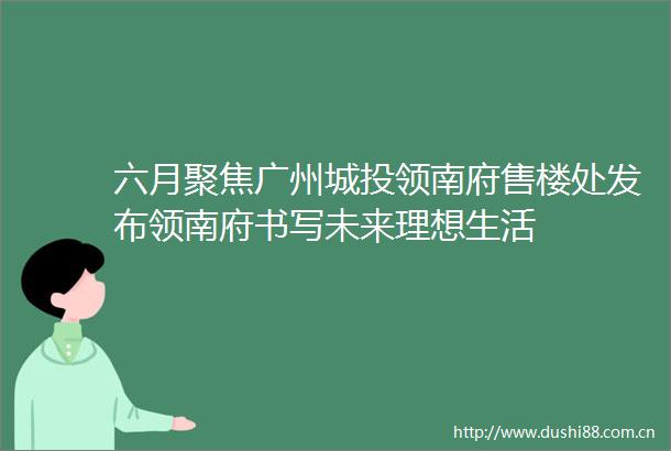 六月聚焦广州城投领南府售楼处发布领南府书写未来理想生活