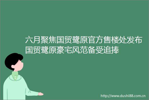六月聚焦国贸鹭原官方售楼处发布国贸鹭原豪宅风范备受追捧