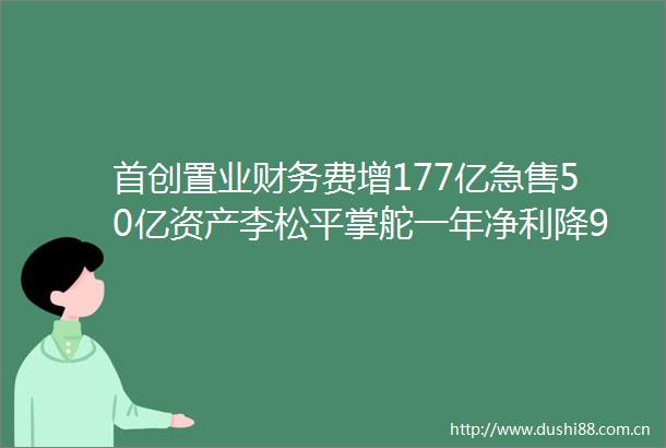 首创置业财务费增177亿急售50亿资产李松平掌舵一年净利降9