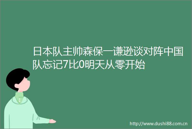 队主帅森保一谦逊谈对阵队忘记7比0明天从零开始