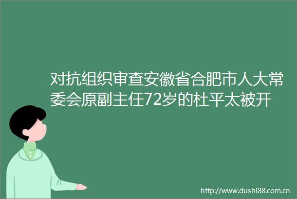 对抗组织审查安徽省合肥市人大常委会原副主任72岁的杜平太被开除党籍取消待遇