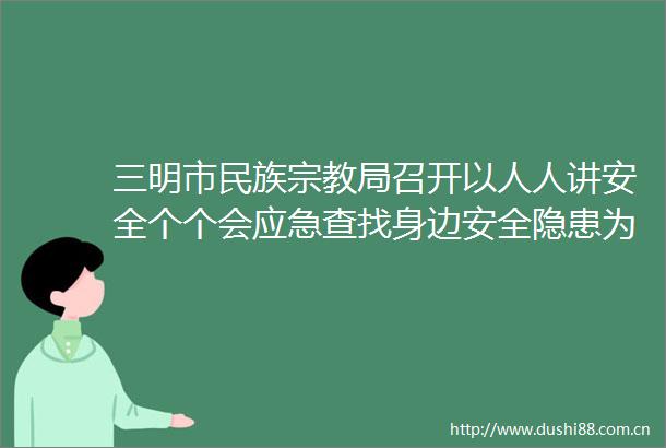 三明市民族宗教局召开以人人讲安全个个会应急查找身边安全隐患为主题的安全生产月部署工作会