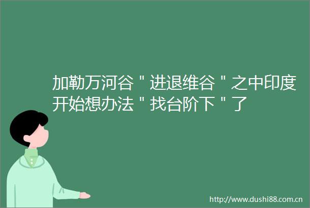 加勒万河谷＂进退维谷＂之中印度开始想办法＂找台阶下＂了