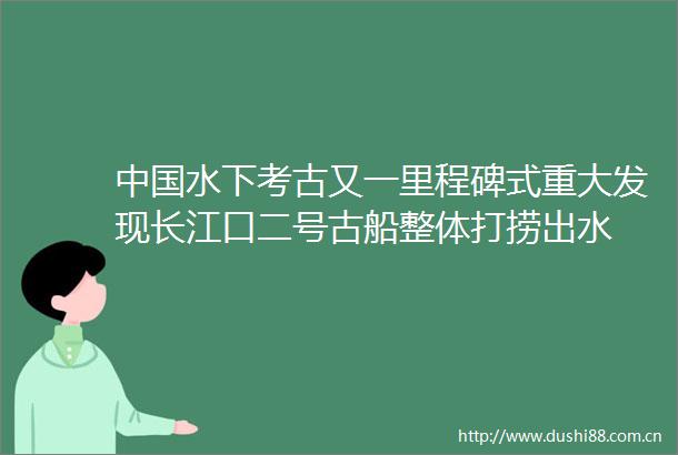 水下考古又一里程碑式重大发现长江口二号古船整体打捞出水