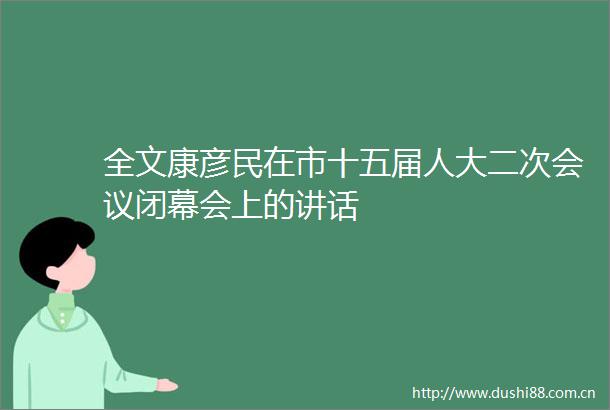 全文康彦民在市十五届人大二次会议闭幕会上的讲话