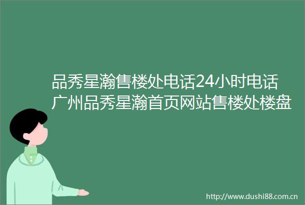 品秀星瀚售楼处电话24小时电话广州品秀星瀚首页网站售楼处楼盘详情