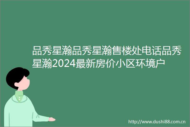 品秀星瀚品秀星瀚售楼处电话品秀星瀚2024最新房价小区环境户型备案价