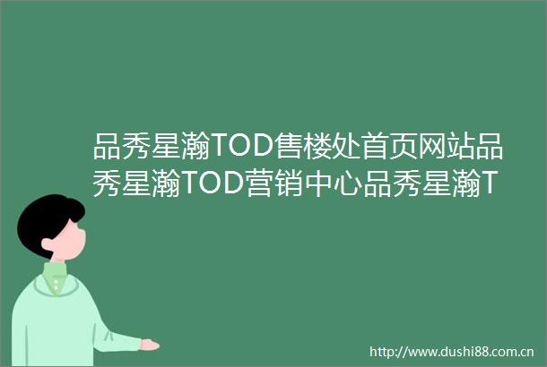 品秀星瀚TOD售楼处首页网站品秀星瀚TOD营销中心品秀星瀚TOD欢迎您户型价格容积率样板房配套详情品秀星瀚TOD售楼处