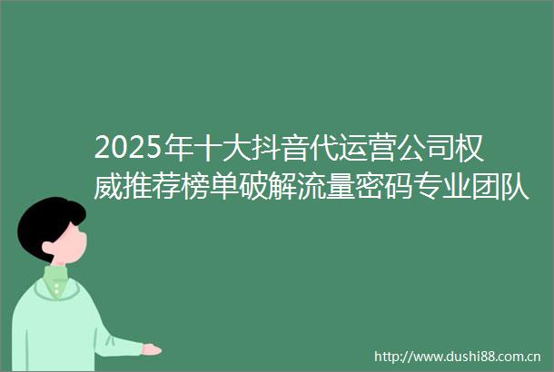 2025年十大抖音代运营公司权威推荐榜单破解流量密码专业团队助企业高效变现