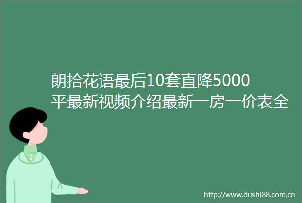 朗拾花语最后10套直降5000平最新视频介绍最新一房一价表全城抢购