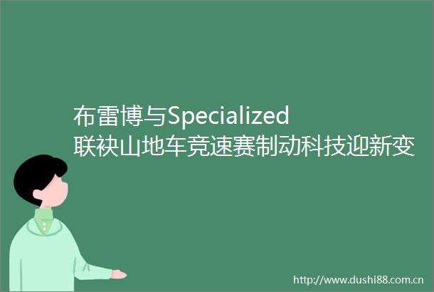 布雷博与Specialized联袂山地车竞速赛制动科技迎新变革