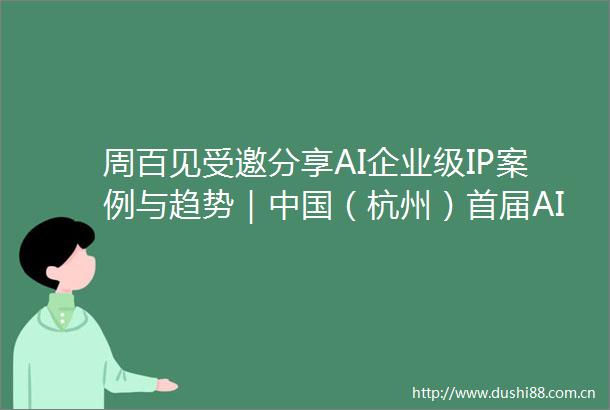 周百见受邀分享AI企业级IP案例与趋势｜（杭州）首届AI未来独角兽峰会在阿里中心西湖园区圆满落幕