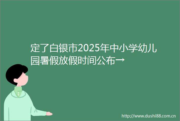 定了白银市2025年中小学幼儿园暑假放假时间公布→