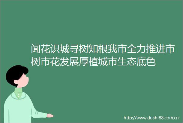 闻花识城寻树知根我市全力推进市树市花发展厚植城市生态底色