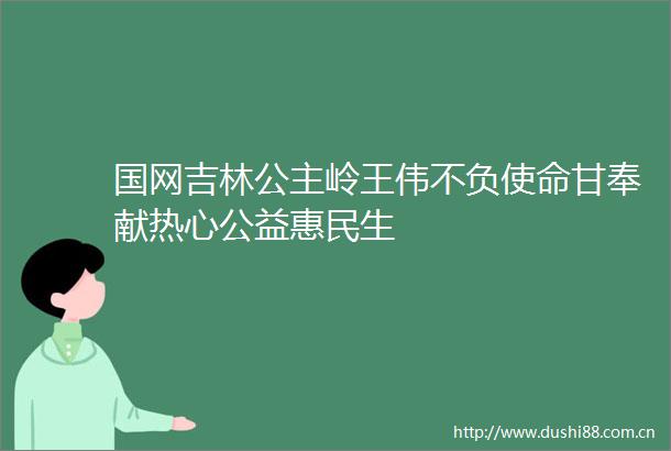 国网吉林公主岭王伟不负使命甘奉献热心公益惠民生