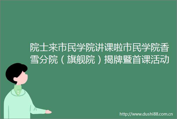院士来市民学院讲课啦市民学院香雪分院（旗舰院）揭牌暨首课活动举行
